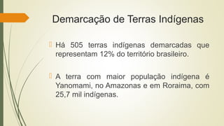 Demarcação de Terras Indígenas
 Há 505 terras indígenas demarcadas que
representam 12% do território brasileiro.
 A terra com maior população indígena é
Yanomami, no Amazonas e em Roraima, com
25,7 mil indígenas.
 