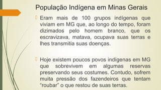 População Indígena em Minas Gerais
 Eram mais de 100 grupos indígenas que
viviam em MG que, ao longo do tempo, foram
dizimados pelo homem branco, que os
escravizava, matava, ocupava suas terras e
lhes transmitia suas doenças.
 Hoje existem poucos povos indígenas em MG
que sobrevivem em algumas reservas
preservando seus costumes. Contudo, sofrem
muita pressão dos fazendeiros que tentam
“roubar” o que restou de suas terras.
 