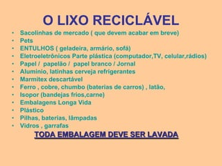 O LIXO RECICLÁVEL
•   Sacolinhas de mercado ( que devem acabar em breve)
•   Pets
•   ENTULHOS ( geladeira, armário, sofá)
•   Eletroeletrônicos Parte plástica (computador,TV, celular,rádios)
•   Papel / papelão / papel branco / Jornal
•   Alumínio, latinhas cerveja refrigerantes
•   Marmitex descartável
•   Ferro , cobre, chumbo (baterias de carros) , latão,
•   Isopor (bandejas frios,carne)
•   Embalagens Longa Vida
•   Plástico
•   Pilhas, baterias, lâmpadas
•   Vidros , garrafas
        TODA EMBALAGEM DEVE SER LAVADA
 
