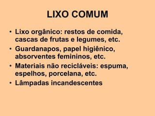 LIXO COMUM
• Lixo orgânico: restos de comida,
  cascas de frutas e legumes, etc.
• Guardanapos, papel higiênico,
  absorventes femininos, etc.
• Materiais não recicláveis: espuma,
  espelhos, porcelana, etc.
• Lâmpadas incandescentes
 