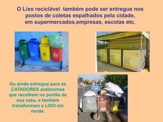 O Lixo reciclável também pode ser entregue nos
      postos de coletas espalhados pela cidade,
      em supermercados,empresas, escolas etc.




Ou ainda entregue para os
 CATADORES autônomos
que recolhem no portão de
   sua casa, e também
 transformam o LIXO em
          renda.
 