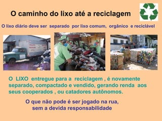 O caminho do lixo até a reciclagem
O lixo diário deve ser separado por lixo comum, orgânico e reciclável




   O LIXO entregue para a reciclagem , é novamente
   separado, compactado e vendido, gerando renda aos
   seus cooperados , ou catadores autônomos.
          O que não pode é ser jogado na rua,
            sem a devida responsabilidade
 