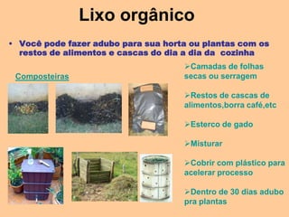 Lixo orgânico
• Você pode fazer adubo para sua horta ou plantas com os
  restos de alimentos e cascas do dia a dia da cozinha
                                     Camadas de folhas
 Composteiras                        secas ou serragem

                                     Restos de cascas de
                                     alimentos,borra café,etc

                                     Esterco de gado

                                     Misturar

                                     Cobrir com plástico para
                                     acelerar processo

                                     Dentro de 30 dias adubo
                                     pra plantas
 