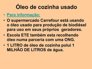 Óleo de cozinha usado
• Para informação:
• O supermercado Carrefour está usando
  o óleo usado para produção de biodiésel
  para uso em seus próprios geradores.
• Escola ETE também esta recolhendo
  óleo numa parceria com uma ONG.
• 1 LITRO de óleo de cozinha polui 1
  MILHÃO DE LITROS de água.
 