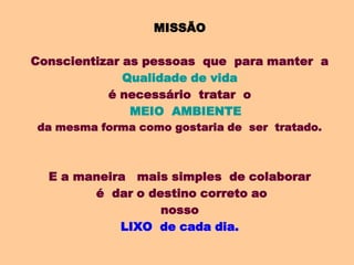 MISSÃO

Conscientizar as pessoas que para manter a
              Qualidade de vida
           é necessário tratar o
               MEIO AMBIENTE
da mesma forma como gostaria de ser tratado.



  E a maneira mais simples de colaborar
        é dar o destino correto ao
                  nosso
            LIXO de cada dia.
 