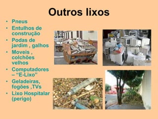Outros lixos
• Pneus
• Entulhos de
  construção
• Podas de
  jardim , galhos
• Moveis ,
  colchões
  velhos
• Computadores
  – “E-Lixo”
• Geladeiras,
  fogões ,TVs
• Lixo Hospitalar
  (perigo)
 