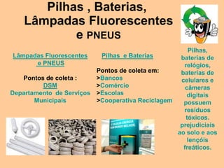 Pilhas , Baterias,
    Lâmpadas Fluorescentes
            e PNEUS
                                                       Pilhas,
Lâmpadas Fluorescentes      Pilhas e Baterias       baterias de
      e PNEUS                                        relógios,
                           Pontos de coleta em:     baterias de
   Pontos de coleta :      >Bancos                  celulares e
         DSM               >Comércio                  câmeras
Departamento de Serviços   >Escolas                    digitais
       Municipais          >Cooperativa Reciclagem   possuem
                                                     resíduos
                                                      tóxicos.
                                                    prejudiciais
                                                   ao solo e aos
                                                       lençóis
                                                     freáticos.
 