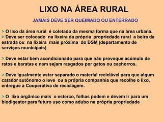 LIXO NA ÁREA RURAL
              JAMAIS DEVE SER QUEIMADO OU ENTERRADO

> O lixo da área rural é coletado da mesma forma que na área urbana.
> Deve ser colocado na lixeira da própria propriedade rural a beira da
estrada ou na lixeira mais próxima do DSM (departamento de
serviços municipais)

> Deve estar bem acondicionado para que não provoque acúmulo de
ratos e baratas e nem sejam rasgados por gatos ou cachorros.

> Deve igualmente estar separado o material reciclável para que algum
catador autônomo o leve ou a própria companhia que recolhe o lixo,
entregue a Cooperativa de reciclagem.

> O lixo orgânico mais o esterco, folhas podem e devem ir para um
biodigestor para futuro uso como adubo na própria propriedade
 