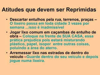 Atitudes que devem ser Reprimidas
 • Descartar entulhos pela rua, terrenos, praças –
   O lixeiro passa em toda cidade 3 vezes por
   semana ...isso é inadmissível
 • Jogar lixo comum em caçambas de entulho de
   obra – Coloque na frente de SUA CASA, essa
   prática prejudica pois estará misturando
   plástico, papel, isopor entre outras coisas,
   poluindo a área do aterro.
 • Arremessar lixo nas estradas de dentro do
   veículo –Guarde dentro do seu veículo e depois
   jogue numa lixeira.
 