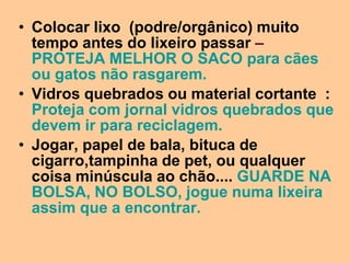• Colocar lixo (podre/orgânico) muito
  tempo antes do lixeiro passar –
  PROTEJA MELHOR O SACO para cães
  ou gatos não rasgarem.
• Vidros quebrados ou material cortante :
  Proteja com jornal vidros quebrados que
  devem ir para reciclagem.
• Jogar, papel de bala, bituca de
  cigarro,tampinha de pet, ou qualquer
  coisa minúscula ao chão.... GUARDE NA
  BOLSA, NO BOLSO, jogue numa lixeira
  assim que a encontrar.
 