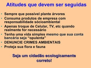 Atitudes que devem ser seguidas
• Sempre que possível plante árvores
• Consuma produtos de empresa com
  responsabilidade sócioambiental
• Apenas troque de Celular, TV, etc quando
  realmente for necessário
• Tenha uma vida simples mesmo que sua conta
  bancária seja “opulenta”
• DENUNCIE CRIMES AMBIENTAIS
• Proteja sua flora e fauna

      Seja um cidadão ecologicamente
                  correto!
 
