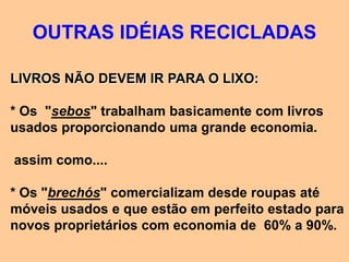 OUTRAS IDÉIAS RECICLADAS

LIVROS NÃO DEVEM IR PARA O LIXO:

* Os "sebos" trabalham basicamente com livros
usados proporcionando uma grande economia.

assim como....

* Os "brechós" comercializam desde roupas até
móveis usados e que estão em perfeito estado para
novos proprietários com economia de 60% a 90%.
 
