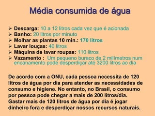 Média consumida de água
   Descarga: 10 a 12 litros cada vez que é acionada
   Banho: 20 litros por minuto
   Molhar as plantas 10 min.: 170 litros
   Lavar louças: 40 litros
   Máquina de lavar roupas: 110 litros
   Vazamento : Um pequeno buraco de 2 milímetros num
    encanamento pode desperdiçar até 3200 litros ao dia

De acordo com a ONU, cada pessoa necessita de 120
litros de água por dia para atender as necessidades de
consumo e higiene. No entanto, no Brasil, o consumo
por pessoa pode chegar a mais de 200 litros/dia.
Gastar mais de 120 litros de água por dia é jogar
dinheiro fora e desperdiçar nossos recursos naturais.
 