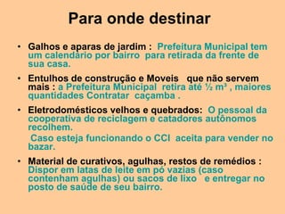 Para onde destinar
• Galhos e aparas de jardim : Prefeitura Municipal tem
  um calendário por bairro para retirada da frente de
  sua casa.
• Entulhos de construção e Moveis que não servem
  mais : a Prefeitura Municipal retira até ½ m³ , maiores
  quantidades Contratar caçamba .
• Eletrodomésticos velhos e quebrados: O pessoal da
  cooperativa de reciclagem e catadores autônomos
  recolhem.
   Caso esteja funcionando o CCI aceita para vender no
  bazar.
• Material de curativos, agulhas, restos de remédios :
  Dispor em latas de leite em pó vazias (caso
  contenham agulhas) ou sacos de lixo e entregar no
  posto de saúde de seu bairro.
 