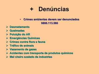 + Denúncias
            • Crimes ambientas devem ser denunciados
                            0800.113.560
   Desmatamento
   Queimadas
   Poluição do AR
   Emergências Químicas
   Crimes contra flora e fauna
   Tráfico de animais
   Vazamento de gazes
   Acidentes com transporte de produtos químicos
   Mal cheiro exalado de industrias
 