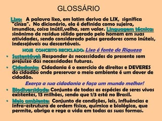 GLOSSÁRIO
 Lixo: A palavra lixo, em latim deriva de LIX, significa
  "cinza". No dicionário, ela é definida como sujeira,
  imundice, coisa inútil,velha, sem valor. Linguagem técnica:
  sinônimo de resíduo sólido gerado pelo homem em suas
  atividades, sendo considerado pelos geradores como inúteis,
  indesejáveis ou descartáveis.
      HOJE CONCEITO RECICLADO: Lixo   é fonte de Riqueza
• Sustentável: Responder às necessidades do presente sem
  prejuízo das necessidades futuras.
• Cidadania: Cidadania é o exercício de direitos e DEVERES
  do cidadão onde preservar o meio ambiente é um dever de
  cidadão.
       Exerça a sua cidadania e faça um mundo melhor!
• Biodiversidade: Conjunto de todas as espécies de seres vivos
  existentes, 13 milhões, sendo que 1/3 está no Brasil.
• Meio ambiente: Conjunto de condições, leis, influências e
  infra-estrutura de ordem física, química e biológica, que
  permite, abriga e rege a vida em todas as suas formas.
 