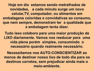 Hoje em dia estamos sendo metralhados de
    novidades, a cada minuto surge um novo
     celular,TV, computador, ou alimentos em
embalagens coloridas e convidativas ao consumo,
que nem sempre, demonstram ter a qualidade que
              a embalagem tenta dizer.
Tudo isso colabora para uma maior produção de
LIXO diariamente. Vamos nos reeducar para uma
   vida plena porém simples, consumindo o
   necessário quando realmente necessário.
 Necessitamos nos AUTO-CONSCIENTIZAR ao
menos de destinar nosso lixo de todo dia para os
 destinos corretos, sem prejudicar ainda mais o
                 meio-ambiente.
 