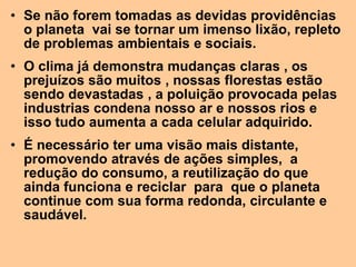 • Se não forem tomadas as devidas providências
  o planeta vai se tornar um imenso lixão, repleto
  de problemas ambientais e sociais.
• O clima já demonstra mudanças claras , os
  prejuízos são muitos , nossas florestas estão
  sendo devastadas , a poluição provocada pelas
  industrias condena nosso ar e nossos rios e
  isso tudo aumenta a cada celular adquirido.
• É necessário ter uma visão mais distante,
  promovendo através de ações simples, a
  redução do consumo, a reutilização do que
  ainda funciona e reciclar para que o planeta
  continue com sua forma redonda, circulante e
  saudável.
 