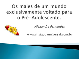 Os males de um mundo exclusivamente voltado para o Pré-Adolescente. Alexandre Fernandes www.cristaodauniversal.com.br 