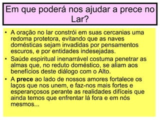 Em que poderá nos ajudar a prece no Lar? A oração no lar constrói em suas cercanias uma redoma protetora, evitando que as naves domésticas sejam invadidas por pensamentos escuros, e por entidades indesejadas. Saúde espiritual inenarrável costuma penetrar as almas que, no reduto doméstico, se aliam aos benefícios deste diálogo com o Alto. A  prece  ao lado de nossos amores fortalece os laços que nos unem, e faz-nos mais fortes e esperançosos perante as realidades difíceis que ainda temos que enfrentar lá fora e em nós mesmos... 