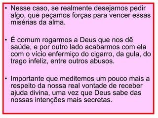 Nesse caso, se realmente desejamos pedir algo, que peçamos forças para vencer essas misérias da alma. É comum rogarmos a Deus que nos dê saúde, e por outro lado acabarmos com ela com o vício enfermiço do cigarro, da gula, do trago infeliz, entre outros abusos. Importante que meditemos um pouco mais a respeito da nossa real vontade de receber ajuda divina, uma vez que Deus sabe das nossas intenções mais secretas. 