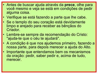 Antes de buscar ajuda através da  prece , olhe para você mesmo e veja se está em condições de pedir alguma coisa. Verifique se está fazendo a parte que lhe cabe. Se o templo do seu coração está devidamente limpo e arejado para receber as bênçãos do Criador. Lembre-se sempre da recomendação do Cristo: "ajuda-te que o céu te ajudará". A condição é que nos ajudemos primeiro, fazendo a nossa parte, para depois merecer a ajuda do Alto. Importante que entendamos bem os mecanismos da oração: pedir, saber pedir e, acima de tudo, merecer. 