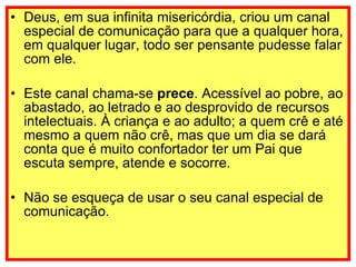 Deus, em sua infinita misericórdia, criou um canal especial de comunicação para que a qualquer hora, em qualquer lugar, todo ser pensante pudesse falar com ele. Este canal chama-se  prece . Acessível ao pobre, ao abastado, ao letrado e ao desprovido de recursos intelectuais. À criança e ao adulto; a quem crê e até mesmo a quem não crê, mas que um dia se dará conta que é muito confortador ter um Pai que escuta sempre, atende e socorre. Não se esqueça de usar o seu canal especial de comunicação.    