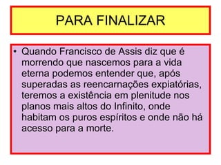 PARA FINALIZAR Quando Francisco de Assis diz que é morrendo que nascemos para a vida eterna podemos entender que, após superadas as reencarnações expiatórias, teremos a existência em plenitude nos planos mais altos do Infinito, onde habitam os puros espíritos e onde não há acesso para a morte. 