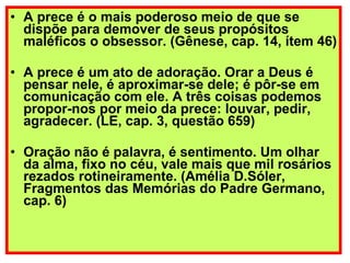 A prece é o mais poderoso meio de que se dispõe para demover de seus propósitos maléficos o obsessor. (Gênese, cap. 14, ítem 46) A prece é um ato de adoração. Orar a Deus é pensar nele, é aproximar-se dele; é pôr-se em comunicação com ele. A três coisas podemos propor-nos por meio da prece: louvar, pedir, agradecer. (LE, cap. 3, questão 659) Oração não é palavra, é sentimento. Um olhar da alma, fixo no céu, vale mais que mil rosários rezados rotineiramente. (Amélia D.Sóler, Fragmentos das Memórias do Padre Germano, cap. 6)   