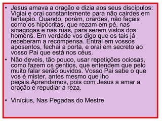 Jesus amava a oração e dizia aos seus discípulos: Vigiai e orai constantemente para não cairdes em tentação. Quando, porém, orardes, não façais como os hipócritas, que rezam em pé, nas sinagogas e nas ruas, para serem vistos dos homens. Em verdade vos digo que os tais já receberam a recompensa. Entrai em vossos aposentos, fechai a porta, e orai em secreto ao vosso Pai que está nos céus.  Não deveis, tão pouco, usar repetições ociosas, como fazem os gentios, que entendem que pelo muito falar serão ouvidos. Vosso Pai sabe o que vos é mister, antes mesmo que lho peçais.Aprendamos, pois com Jesus a amar a oração e repudiar a reza.  Vinícius, Nas Pegadas do Mestre 