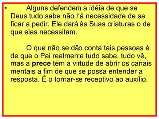         Alguns defendem a idéia de que se Deus tudo sabe não há necessidade de se ficar a pedir. Ele dará às Suas criaturas o de que elas necessitam.         O que não se dão conta tais pessoas é de que o Pai realmente tudo sabe, tudo vê, mas a  prece  tem a virtude de abrir os canais mentais a fim de que se possa entender a resposta. É o tornar-se receptivo ao auxílio. 
