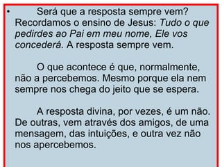        Será que a resposta sempre vem? Recordamos o ensino de Jesus:  Tudo o que pedirdes ao Pai em meu nome, Ele vos concederá.  A resposta sempre vem.         O que acontece é que, normalmente, não a percebemos. Mesmo porque ela nem sempre nos chega do jeito que se espera.         A resposta divina, por vezes, é um não. De outras, vem através dos amigos, de uma mensagem, das intuições, e outra vez não nos apercebemos. 