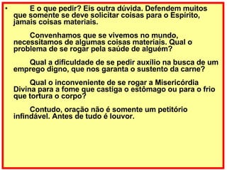          E o que pedir? Eis outra dúvida. Defendem muitos que somente se deve solicitar coisas para o Espírito, jamais coisas materiais.         Convenhamos que se vivemos no mundo, necessitamos de algumas coisas materiais. Qual o problema de se rogar pela saúde de alguém?         Qual a dificuldade de se pedir auxílio na busca de um emprego digno, que nos garanta o sustento da carne?         Qual o inconveniente de se rogar a Misericórdia Divina para a fome que castiga o estômago ou para o frio que tortura o corpo?         Contudo, oração não é somente um petitório infindável. Antes de tudo é louvor. 