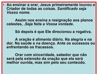 Ao ensinar a orar, Jesus primeiramente louvou o Criador de todas as coisas.  Santificado seja Vosso nome .         Assim nos ensina a resignação aos planos celestes, . Seja feita a Vossa vontade .         Só depois é que Ele direcionou a rogativa.         A oração é alimento diário. Na alegria e na dor. Na saúde e na doença. Ante os sucessos ou enfrentando os fracassos.         Orar com sinceridade, sabedor que não será pela extensão da oração que ela será melhor ouvida, mas sim pelo seu conteúdo. 