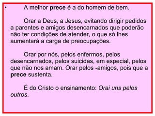          A melhor  prece  é a do homem de bem.         Orar a Deus, a Jesus, evitando dirigir pedidos a parentes e amigos desencarnados que poderão não ter condições de atender, o que só lhes aumentará a carga de preocupações.         Orar por nós, pelos enfermos, pelos desencarnados, pelos suicidas, em especial, pelos que não nos amam. Orar pelos ­amigos, pois que a  prece  sustenta.         É do Cristo o ensinamento:  Orai uns pelos outros . 