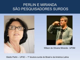 PERLIN E MIRANDA
SÃO PESQUISADORES SURDOS
Wilson de Oliveira Miranda - UFSM
Gladis Perlin – UFSC – 1ª doutora surda do Brasil e da América Latina
 