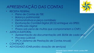 • RECEITA FEDERAL
• Plano de Contas do TSE;
• Balanço patrimonial;
• Demonstrativos e peça contábeis;
• Escrituração Contábil Digital (ECD) entregue via SPED;
• Certificado Digital;
• Prazos sob pena de multas que comprometem o CNPJ
• JUSTIÇA ELEITORAL
• Apresentação da documentação até 30/04 de cada ano;
• Processo judicial;
• SPCA (Sistema de Prestação de Contas Anual);
• CONTADOR
• ADVOGADO (OAB proibiu doação de serviços)
APRESENTAÇÃO DAS CONTAS
Fernanda Caprio OAB/SP 148.931 Jurídico PRP
Nacional
 