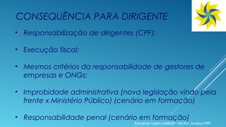 CONSEQUÊNCIA PARA DIRIGENTE
• Responsabilização de dirigentes (CPF);
• Execução fiscal;
• Mesmos critérios da responsabilidade de gestores de
empresas e ONGs;
• Improbidade administrativa (nova legislação vindo pela
frente x Ministério Público) (cenário em formação)
• Responsabilidade penal (cenário em formação)
Fernanda Caprio OAB/SP 148.931 Jurídico PRP
 