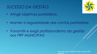 SUCESSO DA GESTÃO
• Atingir objetivos partidários;
• Manter a regularidade das contas partidárias;
• Transmitir e exigir profissionalismo da gestão
aos PRP MUNICIPAIS
Fernanda Caprio OAB/SP 148.931 Jurídico PRP
Nacional
 