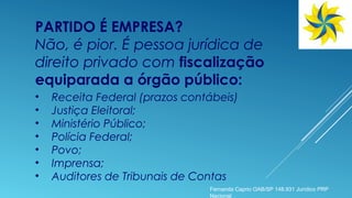 PARTIDO É EMPRESA?
Não, é pior. É pessoa jurídica de
direito privado com fiscalização
equiparada a órgão público:
• Receita Federal (prazos contábeis)
• Justiça Eleitoral;
• Ministério Público;
• Polícia Federal;
• Povo;
• Imprensa;
• Auditores de Tribunais de Contas
Fernanda Caprio OAB/SP 148.931 Jurídico PRP
Nacional
 