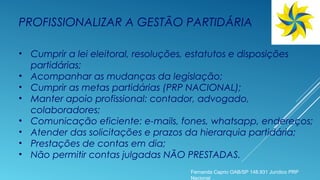 PROFISSIONALIZAR A GESTÃO PARTIDÁRIA
• Cumprir a lei eleitoral, resoluções, estatutos e disposições
partidárias;
• Acompanhar as mudanças da legislação;
• Cumprir as metas partidárias (PRP NACIONAL);
• Manter apoio profissional: contador, advogado,
colaboradores;
• Comunicação eficiente: e-mails, fones, whatsapp, endereços;
• Atender das solicitações e prazos da hierarquia partidária;
• Prestações de contas em dia;
• Não permitir contas julgadas NÃO PRESTADAS.
Fernanda Caprio OAB/SP 148.931 Jurídico PRP
Nacional
 