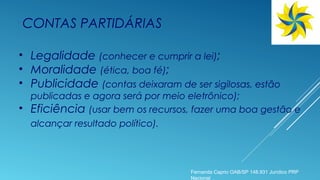 CONTAS PARTIDÁRIAS
• Legalidade (conhecer e cumprir a lei);
• Moralidade (ética, boa fé);
• Publicidade (contas deixaram de ser sigilosas, estão
publicadas e agora será por meio eletrônico);
• Eficiência (usar bem os recursos, fazer uma boa gestão e
alcançar resultado político).
Fernanda Caprio OAB/SP 148.931 Jurídico PRP
Nacional
 