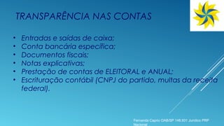 TRANSPARÊNCIA NAS CONTAS
• Entradas e saídas de caixa;
• Conta bancária específica;
• Documentos fiscais;
• Notas explicativas;
• Prestação de contas de ELEITORAL e ANUAL;
• Escrituração contábil (CNPJ do partido, multas da receita
federal).
Fernanda Caprio OAB/SP 148.931 Jurídico PRP
Nacional
 