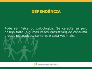 DEPENDÊNCIA
Pode ser física ou psicológica. Se caracteriza pelo
desejo forte (algumas vezes irresistível) de consumir
drogas psicoativas, sempre, e cada vez mais.
 