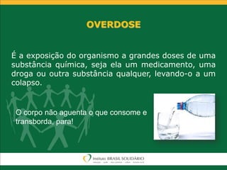 OVERDOSE
É a exposição do organismo a grandes doses de uma
substância química, seja ela um medicamento, uma
droga ou outra substância qualquer, levando-o a um
colapso.
O corpo não aguenta o que consome e
transborda, para!
 