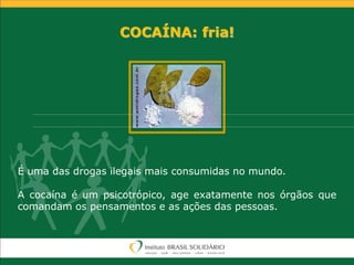 COCAÍNA: fria!
É uma das drogas ilegais mais consumidas no mundo.
A cocaína é um psicotrópico, age exatamente nos órgãos que
comandam os pensamentos e as ações das pessoas.
 