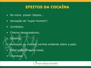 EFEITOS DA COCAÍNA
• No início: prazer. Depois...
• Sensação de “super-homem”;
• Zumbidos;
• Cheiros desagradáveis;
• Coceiras;
• Sensação de insetos/ vermes andando sobre a pele;
• Destruição do septo nasal;
• Overdose.
 