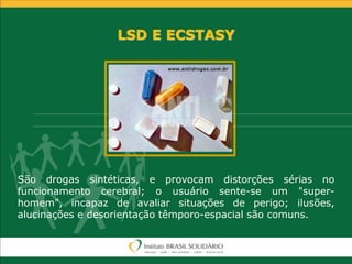 LSD E ECSTASY
São drogas sintéticas, e provocam distorções sérias no
funcionamento cerebral; o usuário sente-se um "super-
homem", incapaz de avaliar situações de perigo; ilusões,
alucinações e desorientação têmporo-espacial são comuns.
 