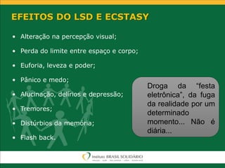EFEITOS DO LSD E ECSTASY
• Alteração na percepção visual;
• Perda do limite entre espaço e corpo;
• Euforia, leveza e poder;
• Pânico e medo;
• Alucinação, delírios e depressão;
• Tremores;
• Distúrbios da memória;
• Flash back.
Droga da “festa
eletrônica”, da fuga
da realidade por um
determinado
momento... Não é
diária...
 