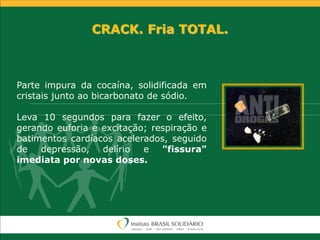 CRACK. Fria TOTAL.
Parte impura da cocaína, solidificada em
cristais junto ao bicarbonato de sódio.
Leva 10 segundos para fazer o efeito,
gerando euforia e excitação; respiração e
batimentos cardíacos acelerados, seguido
de depressão, delírio e "fissura"
imediata por novas doses.
 